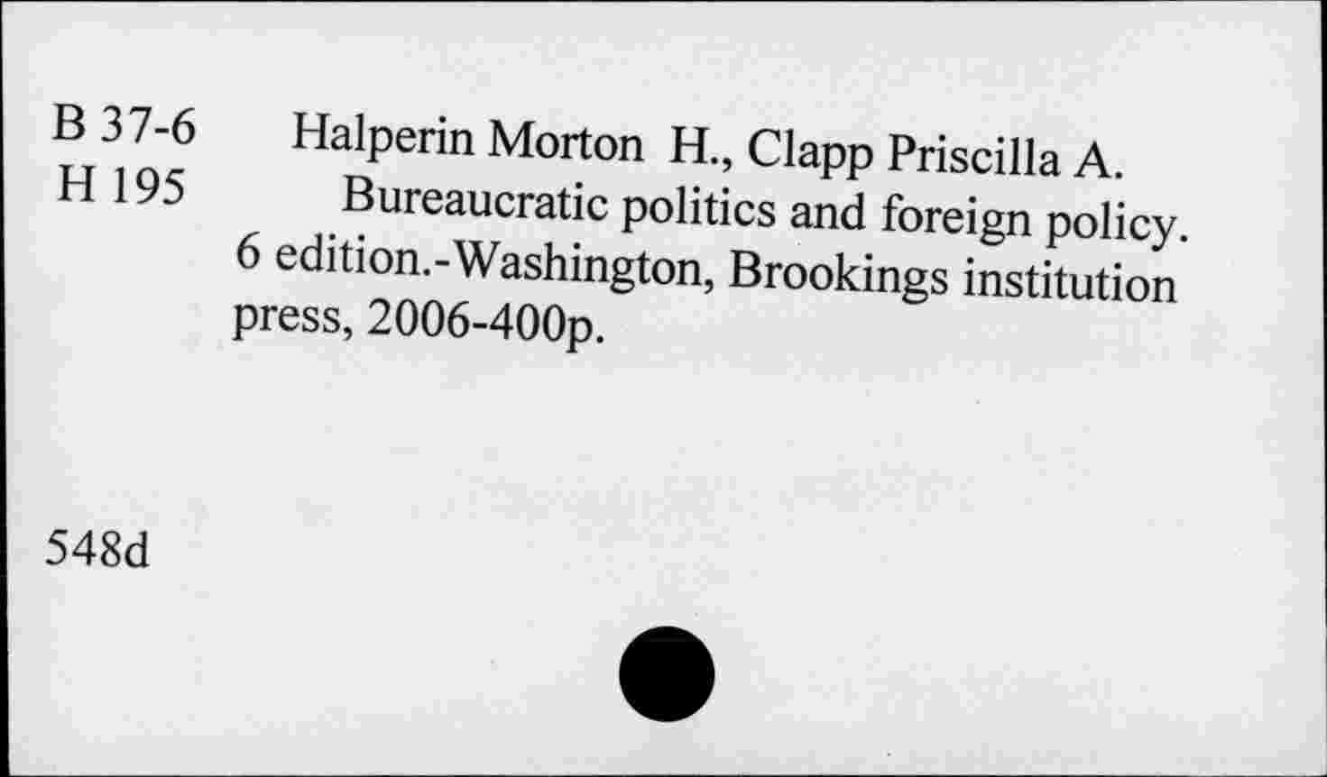 ﻿B 37-6 Halperin Morton H., Clapp Priscilla A.
H 196 Bureaucratic politics and foreign policy.
6 edition.-Washington, Brookings institution press, 2006-400p.
548d